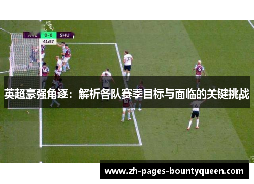 英超豪强角逐：解析各队赛季目标与面临的关键挑战