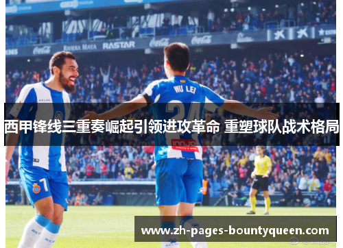 西甲锋线三重奏崛起引领进攻革命 重塑球队战术格局