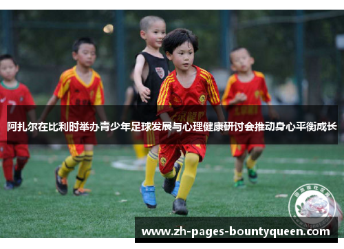 阿扎尔在比利时举办青少年足球发展与心理健康研讨会推动身心平衡成长