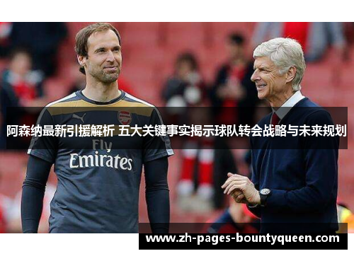 阿森纳最新引援解析 五大关键事实揭示球队转会战略与未来规划