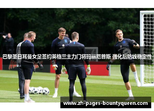 巴黎圣日耳曼女足签约英格兰主力门将玛丽厄普斯 强化后防线稳定性